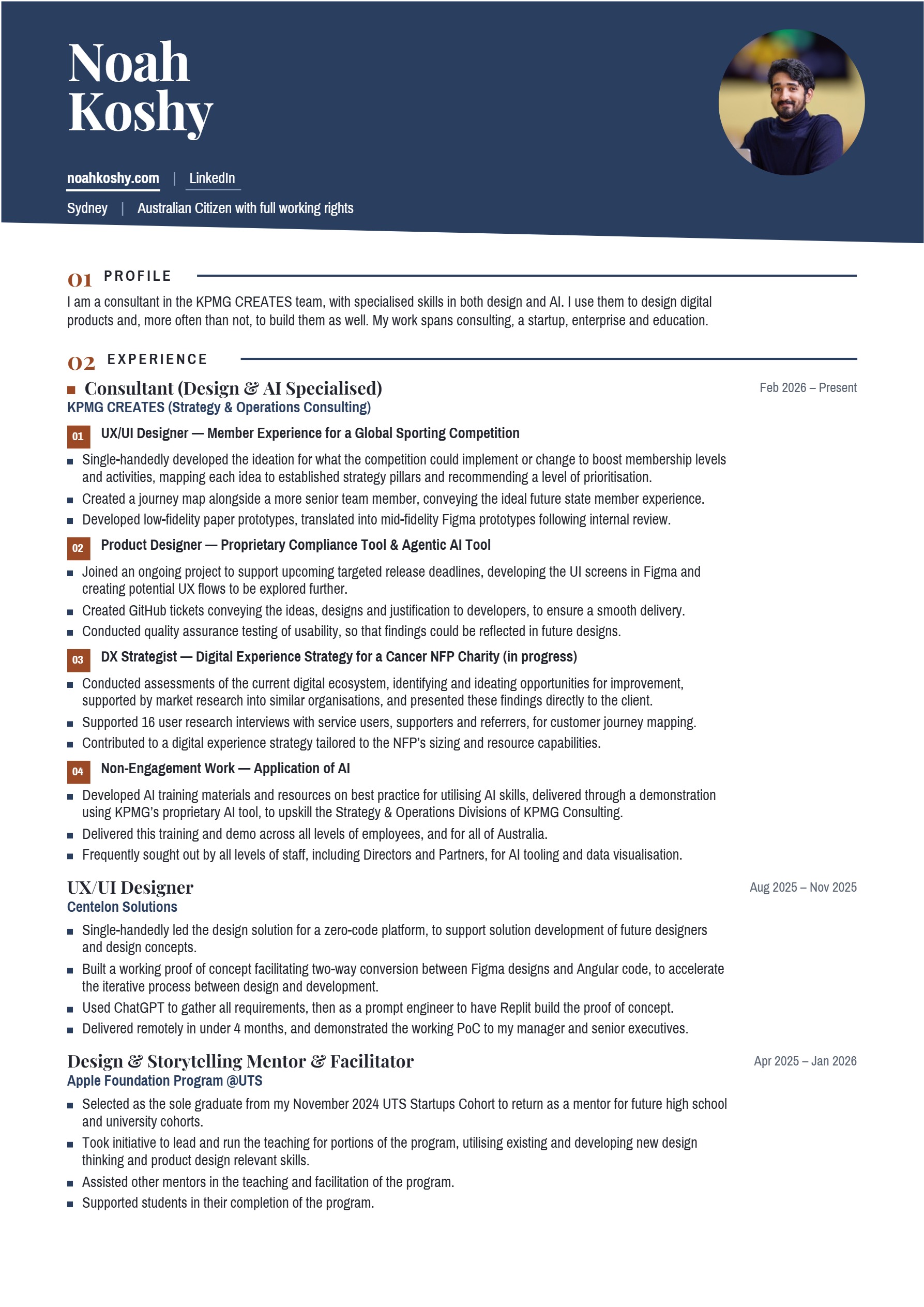 Page 1 of 2 of Noah Koshy’s CV. Noah Koshy. noahkoshy.com | LinkedIn. Sydney | Australian Citizen with full working rights. 01 PROFILE. I am a consultant in the KPMG CREATES team, with specialised skills in both design and AI. I use them to design digital products and, more often than not, to build them as well. My work spans consulting, a startup, enterprise and education. 02 EXPERIENCE. Consultant (Design & AI Specialised), KPMG CREATES (Strategy & Operations Consulting), Feb 2026 – Present. 01 UX/UI Designer — Member Experience for a Global Sporting Competition. Single-handedly developed the ideation for what the competition could implement or change to boost membership levels and activities, mapping each idea to established strategy pillars and recommending a level of prioritisation. Created a journey map alongside a more senior team member, conveying the ideal future state member experience. Developed low-fidelity paper prototypes, translated into mid-fidelity Figma prototypes following internal review. 02 Product Designer — Proprietary Compliance Tool & Agentic AI Tool. Joined an ongoing project to support upcoming targeted release deadlines, developing the UI screens in Figma and creating potential UX flows to be explored further. Created GitHub tickets conveying the ideas, designs and justification to developers, to ensure a smooth delivery. Conducted quality assurance testing of usability, so that findings could be reflected in future designs. 03 DX Strategist — Digital Experience Strategy for a Cancer NFP Charity (in progress). Conducted assessments of the current digital ecosystem, identifying and ideating opportunities for improvement, supported by market research into similar organisations, and presented these findings directly to the client. Supported 16 user research interviews with service users, supporters and referrers, for customer journey mapping. Contributed to a digital experience strategy tailored to the NFP’s sizing and resource capabilities. 04 Non-Engagement Work — Application of AI. Developed AI training materials and resources on best practice for utilising AI skills, delivered through a demonstration using KPMG’s proprietary AI tool, to upskill the Strategy & Operations Divisions of KPMG Consulting. Delivered this training and demo across all levels of employees, and for all of Australia. Frequently sought out by all levels of staff, including Directors and Partners, for AI tooling and data visualisation. UX/UI Designer, Centelon Solutions, Aug 2025 – Nov 2025. Single-handedly led the design solution for a zero-code platform, to support solution development of future designers and design concepts. Built a working proof of concept facilitating two-way conversion between Figma designs and Angular code, to accelerate the iterative process between design and development. Used ChatGPT to gather all requirements, then as a prompt engineer to have Replit build the proof of concept. Delivered remotely in under 4 months, and demonstrated the working PoC to my manager and senior executives. Design & Storytelling Mentor & Facilitator, Apple Foundation Program @UTS, Apr 2025 – Jan 2026. Selected as the sole graduate from my November 2024 UTS Startups Cohort to return as a mentor for future high school and university cohorts. Took initiative to lead and run the teaching for portions of the program, utilising existing and developing new design thinking and product design relevant skills. Assisted other mentors in the teaching and facilitation of the program. Supported students in their completion of the program.