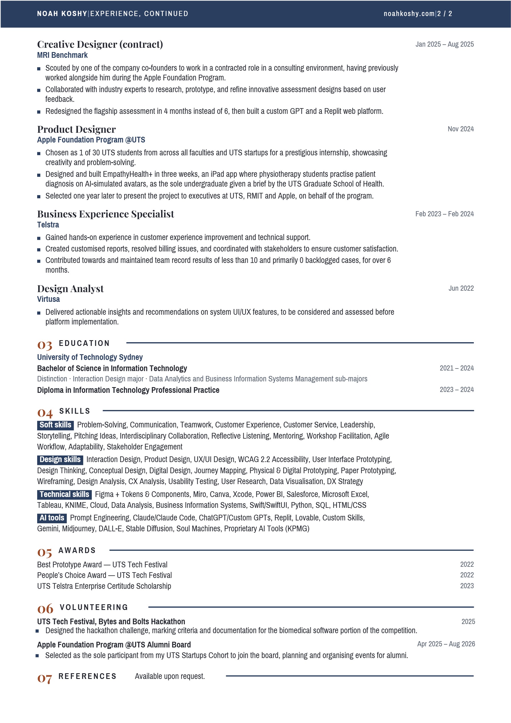 Page 2 of 2 of Noah Koshy’s CV. NOAH KOSHY | EXPERIENCE, CONTINUED. noahkoshy.com | 2 / 2. Creative Designer (contract), MRI Benchmark, Jan 2025 – Aug 2025. Scouted by one of the company co-founders to work in a contracted role in a consulting environment, having previously worked alongside him during the Apple Foundation Program. Collaborated with industry experts to research, prototype, and refine innovative assessment designs based on user feedback. Redesigned the flagship assessment in 4 months instead of 6, then built a custom GPT and a Replit web platform. Product Designer, Apple Foundation Program @UTS, Nov 2024. Chosen as 1 of 30 UTS students from across all faculties and UTS startups for a prestigious internship, showcasing creativity and problem-solving. Designed and built EmpathyHealth+ in three weeks, an iPad app where physiotherapy students practise patient diagnosis on AI-simulated avatars, as the sole undergraduate given a brief by the UTS Graduate School of Health. Selected one year later to present the project to executives at UTS, RMIT and Apple, on behalf of the program. Business Experience Specialist, Telstra, Feb 2023 – Feb 2024. Gained hands-on experience in customer experience improvement and technical support. Created customised reports, resolved billing issues, and coordinated with stakeholders to ensure customer satisfaction. Contributed towards and maintained team record results of less than 10 and primarily 0 backlogged cases, for over 6 months. Design Analyst, Virtusa, Jun 2022. Delivered actionable insights and recommendations on system UI/UX features, to be considered and assessed before platform implementation. 03 EDUCATION. University of Technology Sydney. Bachelor of Science in Information Technology, 2021 – 2024. Distinction · Interaction Design major · Data Analytics and Business Information Systems Management sub-majors. Diploma in Information Technology Professional Practice, 2023 – 2024. 04 SKILLS. Soft skills: Problem-Solving, Communication, Teamwork, Customer Experience, Customer Service, Leadership, Storytelling, Pitching Ideas, Interdisciplinary Collaboration, Reflective Listening, Mentoring, Workshop Facilitation, Agile Workflow, Adaptability, Stakeholder Engagement. Design skills: Interaction Design, Product Design, UX/UI Design, WCAG 2.2 Accessibility, User Interface Prototyping, Design Thinking, Conceptual Design, Digital Design, Journey Mapping, Physical & Digital Prototyping, Paper Prototyping, Wireframing, Design Analysis, CX Analysis, Usability Testing, User Research, Data Visualisation, DX Strategy. Technical skills: Figma + Tokens & Components, Miro, Canva, Xcode, Power BI, Salesforce, Microsoft Excel, Tableau, KNIME, Cloud, Data Analysis, Business Information Systems, Swift/SwiftUI, Python, SQL, HTML/CSS. AI tools: Prompt Engineering, Claude/Claude Code, ChatGPT/Custom GPTs, Replit, Lovable, Custom Skills, Gemini, Midjourney, DALL-E, Stable Diffusion, Soul Machines, Proprietary AI Tools (KPMG). 05 AWARDS. Best Prototype Award — UTS Tech Festival, 2022. People’s Choice Award — UTS Tech Festival, 2022. UTS Telstra Enterprise Certitude Scholarship, 2023. 06 VOLUNTEERING. UTS Tech Festival, Bytes and Bolts Hackathon, 2025. Designed the hackathon challenge, marking criteria and documentation for the biomedical software portion of the competition. Apple Foundation Program @UTS Alumni Board, Apr 2025 – Aug 2026. Selected as the sole participant from my UTS Startups Cohort to join the board, planning and organising events for alumni. 07 REFERENCES. Available upon request.