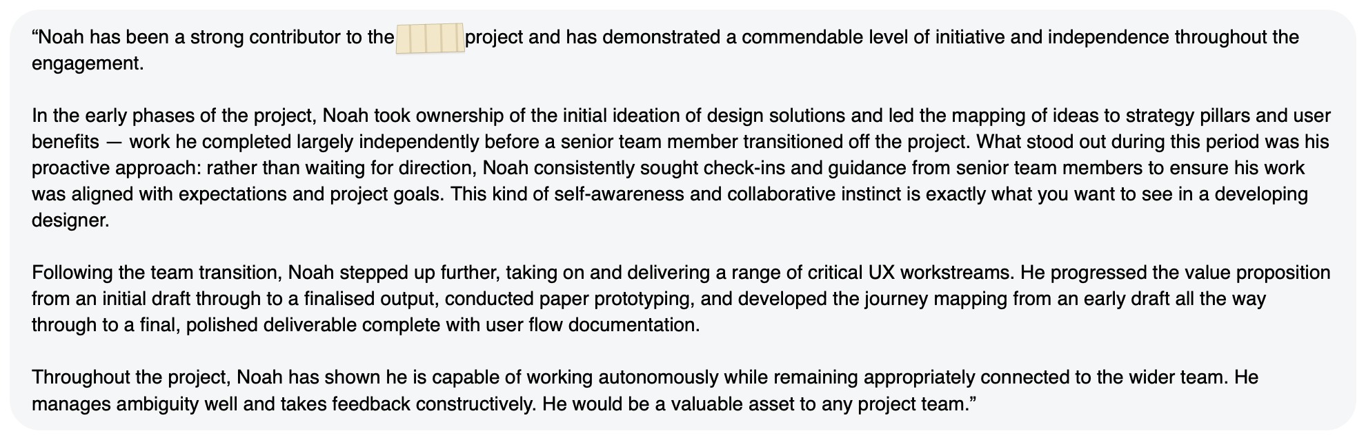 Written feedback: “Noah has been a strong contributor to the [redacted] project and has demonstrated a commendable level of initiative and independence throughout the engagement. In the early phases of the project, Noah took ownership of the initial ideation of design solutions and led the mapping of ideas to strategy pillars and user benefits — work he completed largely independently before a senior team member transitioned off the project. What stood out during this period was his proactive approach: rather than waiting for direction, Noah consistently sought check-ins and guidance from senior team members to ensure his work was aligned with expectations and project goals. This kind of self-awareness and collaborative instinct is exactly what you want to see in a developing designer. Following the team transition, Noah stepped up further, taking on and delivering a range of critical UX workstreams. He progressed the value proposition from an initial draft through to a finalised output, conducted paper prototyping, and developed the journey mapping from an early draft all the way through to a final, polished deliverable complete with user flow documentation. Throughout the project, Noah has shown he is capable of working autonomously while remaining appropriately connected to the wider team. He manages ambiguity well and takes feedback constructively. He would be a valuable asset to any project team.”