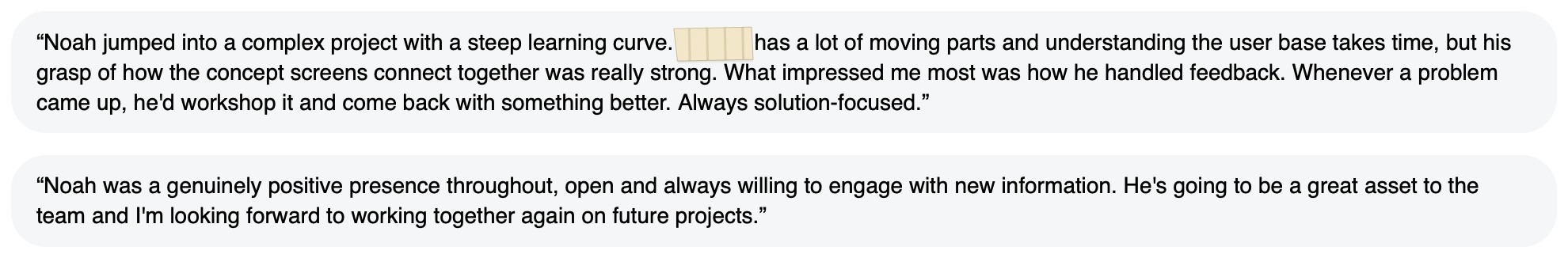 Written feedback: “Noah jumped into a complex project with a steep learning curve. [redacted] has a lot of moving parts and understanding the user base takes time, but his grasp of how the concept screens connect together was really strong. What impressed me most was how he handled feedback. Whenever a problem came up, he'd workshop it and come back with something better. Always solution-focused.” “Noah was a genuinely positive presence throughout, open and always willing to engage with new information. He's going to be a great asset to the team and I'm looking forward to working together again on future projects.”