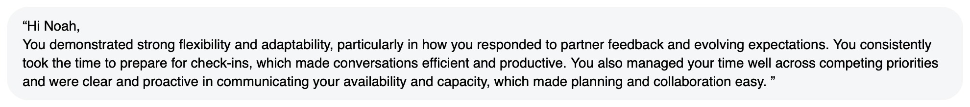 Written feedback: “Hi Noah, You demonstrated strong flexibility and adaptability, particularly in how you responded to partner feedback and evolving expectations. You consistently took the time to prepare for check-ins, which made conversations efficient and productive. You also managed your time well across competing priorities and were clear and proactive in communicating your availability and capacity, which made planning and collaboration easy. ”