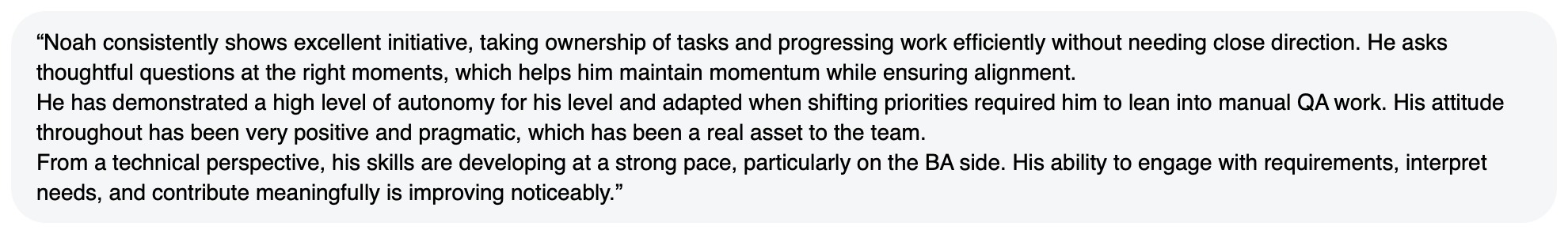 Written feedback: “Noah consistently shows excellent initiative, taking ownership of tasks and progressing work efficiently without needing close direction. He asks thoughtful questions at the right moments, which helps him maintain momentum while ensuring alignment. He has demonstrated a high level of autonomy for his level and adapted when shifting priorities required him to lean into manual QA work. His attitude throughout has been very positive and pragmatic, which has been a real asset to the team. From a technical perspective, his skills are developing at a strong pace, particularly on the BA side. His ability to engage with requirements, interpret needs, and contribute meaningfully is improving noticeably.”