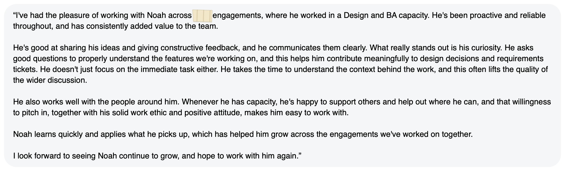 Written feedback: “I've had the pleasure of working with Noah across [redacted] engagements, where he worked in a Design and BA capacity. He's been proactive and reliable throughout, and has consistently added value to the team. He's good at sharing his ideas and giving constructive feedback, and he communicates them clearly. What really stands out is his curiosity. He asks good questions to properly understand the features we're working on, and this helps him contribute meaningfully to design decisions and requirements tickets. He doesn't just focus on the immediate task either. He takes the time to understand the context behind the work, and this often lifts the quality of the wider discussion. He also works well with the people around him. Whenever he has capacity, he's happy to support others and help out where he can, and that willingness to pitch in, together with his solid work ethic and positive attitude, makes him easy to work with. Noah learns quickly and applies what he picks up, which has helped him grow across the engagements we've worked on together. I look forward to seeing Noah continue to grow, and hope to work with him again.”