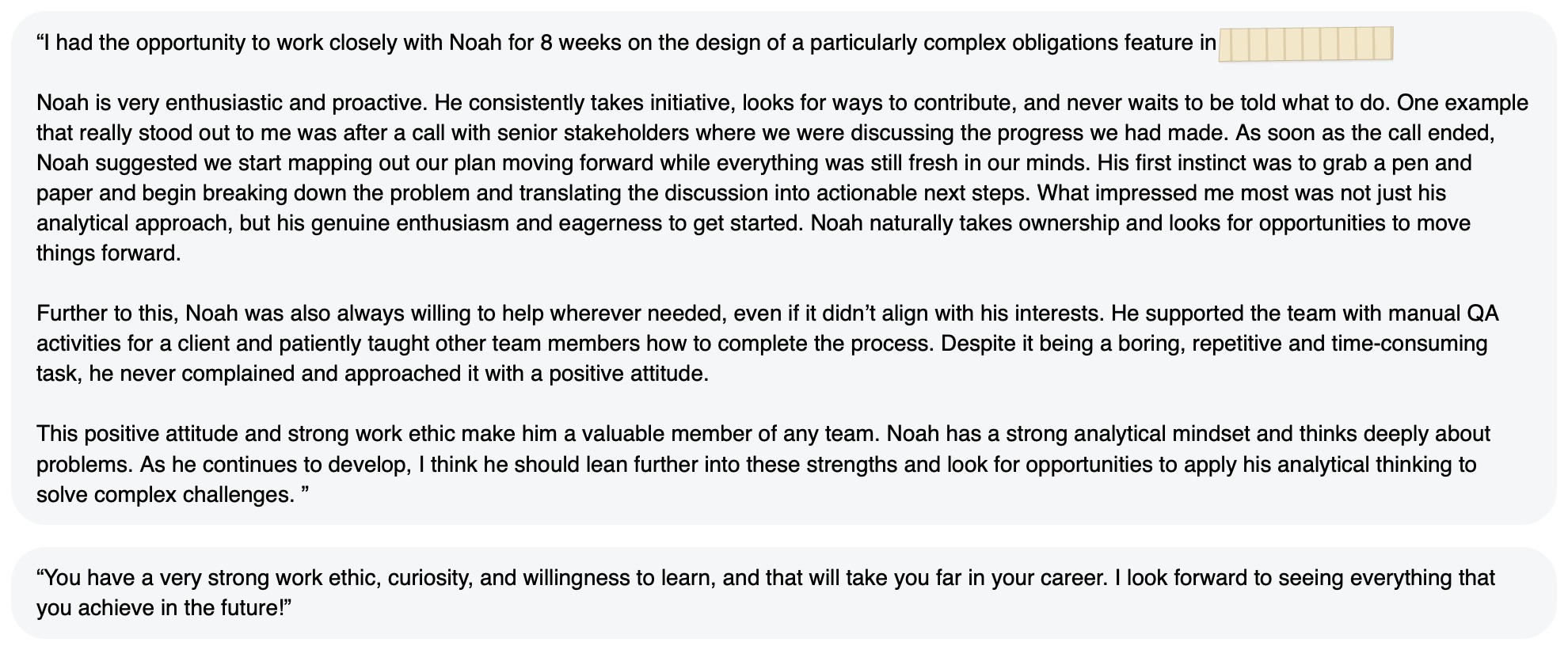 Written feedback: “I had the opportunity to work closely with Noah for 8 weeks on the design of a particularly complex obligations feature in [redacted]. Noah is very enthusiastic and proactive. He consistently takes initiative, looks for ways to contribute, and never waits to be told what to do. One example that really stood out to me was after a call with senior stakeholders where we were discussing the progress we had made. As soon as the call ended, Noah suggested we start mapping out our plan moving forward while everything was still fresh in our minds. His first instinct was to grab a pen and paper and begin breaking down the problem and translating the discussion into actionable next steps. What impressed me most was not just his analytical approach, but his genuine enthusiasm and eagerness to get started. Noah naturally takes ownership and looks for opportunities to move things forward. Further to this, Noah was also always willing to help wherever needed, even if it didn’t align with his interests. He supported the team with manual QA activities for a client and patiently taught other team members how to complete the process. Despite it being a boring, repetitive and time-consuming task, he never complained and approached it with a positive attitude. This positive attitude and strong work ethic make him a valuable member of any team. Noah has a strong analytical mindset and thinks deeply about problems. As he continues to develop, I think he should lean further into these strengths and look for opportunities to apply his analytical thinking to solve complex challenges. ” “You have a very strong work ethic, curiosity, and willingness to learn, and that will take you far in your career. I look forward to seeing everything that you achieve in the future!”