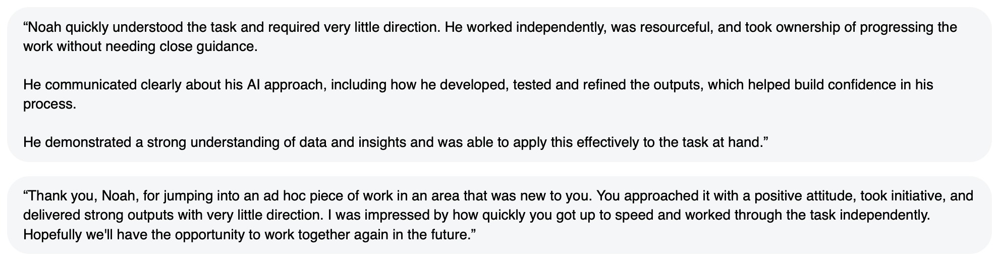 Written feedback: “Noah quickly understood the task and required very little direction. He worked independently, was resourceful, and took ownership of progressing the work without needing close guidance. He communicated clearly about his AI approach, including how he developed, tested and refined the outputs, which helped build confidence in his process. He demonstrated a strong understanding of data and insights and was able to apply this effectively to the task at hand.” “Thank you, Noah, for jumping into an ad hoc piece of work in an area that was new to you. You approached it with a positive attitude, took initiative, and delivered strong outputs with very little direction. I was impressed by how quickly you got up to speed and worked through the task independently. Hopefully we'll have the opportunity to work together again in the future.”
