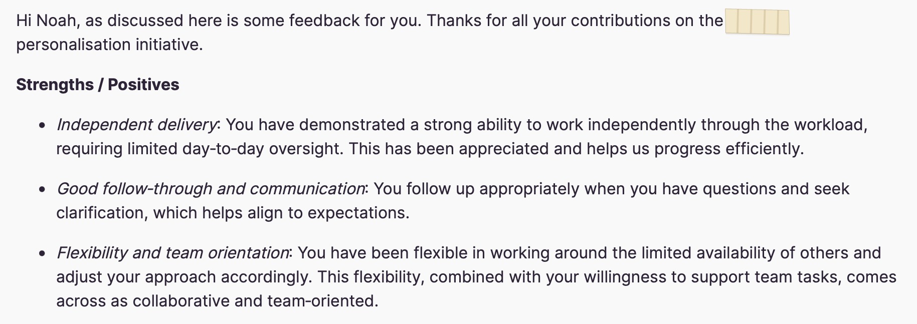 Written feedback: Hi Noah, as discussed here is some feedback for you. Thanks for all your contributions on the [redacted] personalisation initiative. Strengths / Positives. Independent delivery: You have demonstrated a strong ability to work independently through the workload, requiring limited day-to-day oversight. This has been appreciated and helps us progress efficiently. Good follow-through and communication: You follow up appropriately when you have questions and seek clarification, which helps align to expectations. Flexibility and team orientation: You have been flexible in working around the limited availability of others and adjust your approach accordingly. This flexibility, combined with your willingness to support team tasks, comes across as collaborative and team-oriented.